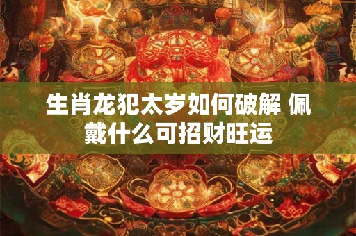 生肖龙犯太岁如何破解 佩戴什么可招财旺运
