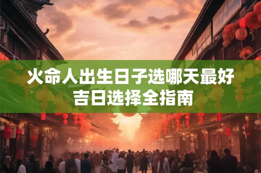火命人出生日子选哪天最好 吉日选择全指南