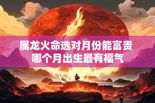 属龙火命选对月份能富贵 哪个月出生最有福气