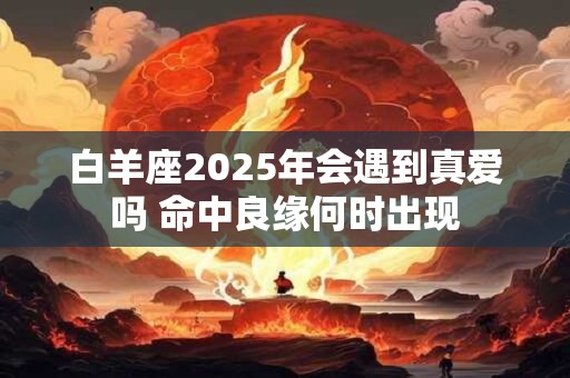 白羊座2025年会遇到真爱吗 命中良缘何时出现