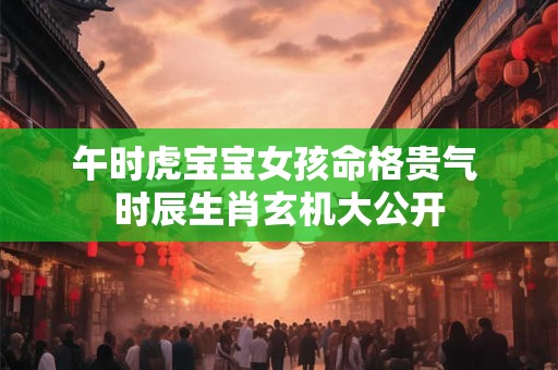 午时虎宝宝女孩命格贵气 时辰生肖玄机大公开