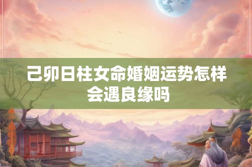己卯日柱女命婚姻运势怎样 会遇良缘吗