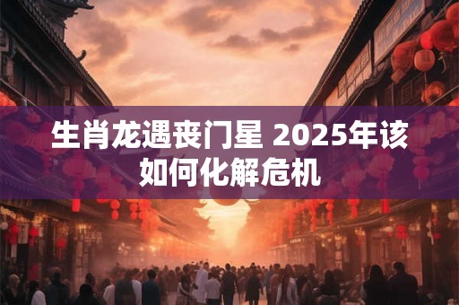 生肖龙遇丧门星 2025年该如何化解危机