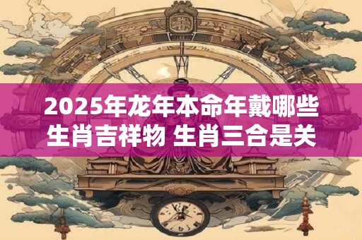 2025年龙年本命年戴哪些生肖吉祥物 生肖三合是关键吗