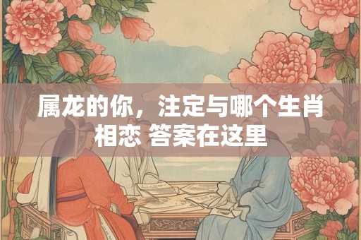 属龙的你，注定与哪个生肖相恋 答案在这里