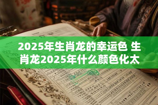 2025年生肖龙的幸运色 生肖龙2025年什么颜色化太岁 2025年生肖龙的幸运色 生肖龙2025年什么颜色化太岁