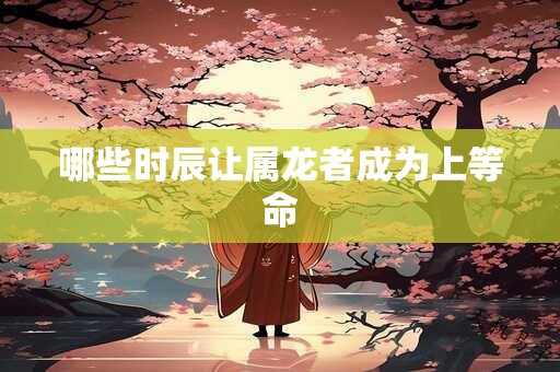 哪些时辰让属龙者成为上等命