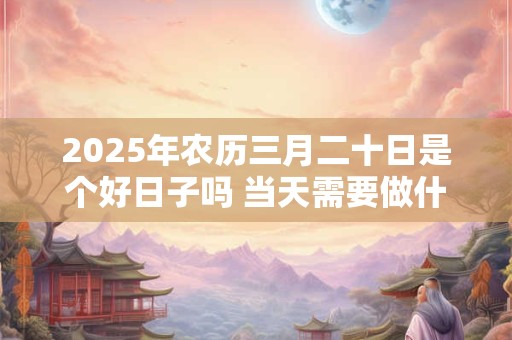 2025年农历三月二十日是个好日子吗 当天需要做什么 2025年农历三月二十日是个好日子吗 当天需要做什么