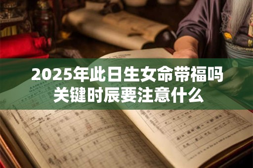 2025年此日生女命带福吗 关键时辰要注意什么