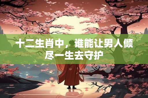 十二生肖中，谁能让男人倾尽一生去守护