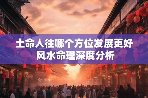 土命人往哪个方位发展更好 风水命理深度分析