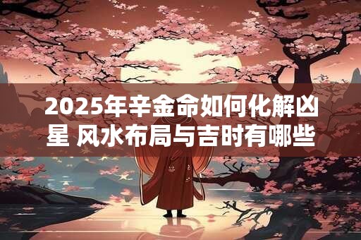 2025年辛金命如何化解凶星 风水布局与吉时有哪些