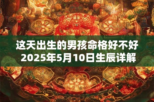 这天出生的男孩命格好不好 2025年5月10日生辰详解