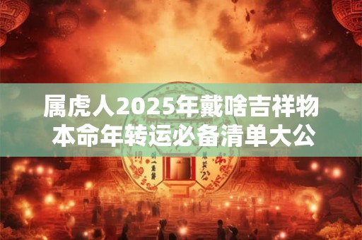 属虎人2025年戴啥吉祥物 本命年转运必备清单大公开