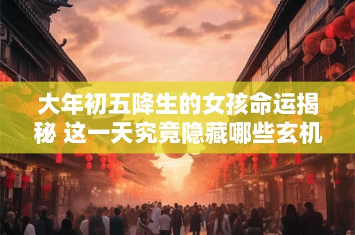 大年初五降生的女孩命运揭秘 这一天究竟隐藏哪些玄机