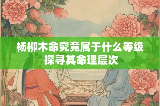 杨柳木命究竟属于什么等级 探寻其命理层次