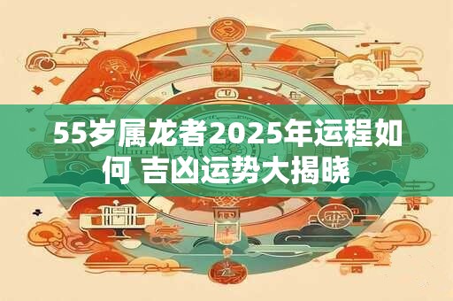 55岁属龙者2025年运程如何 吉凶运势大揭晓