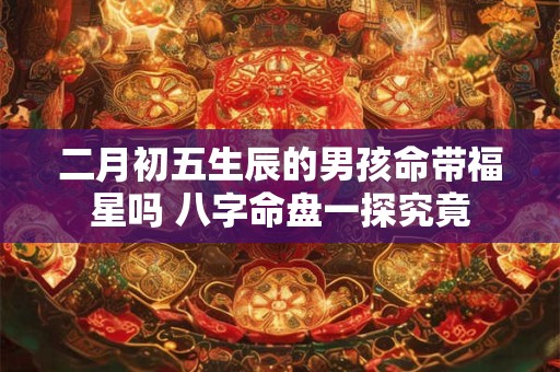 二月初五生辰的男孩命带福星吗 八字命盘一探究竟 二月初五生辰的男孩命带福星吗 八字命盘一探究竟