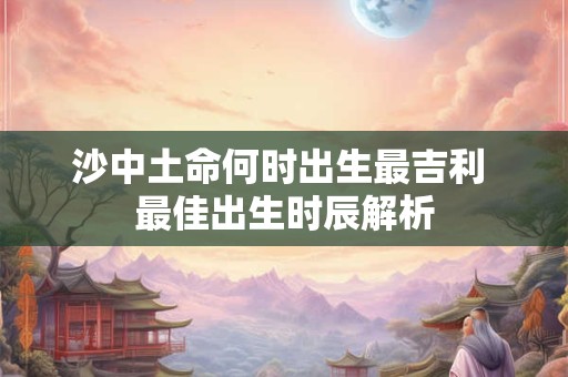 沙中土命何时出生最吉利 最佳出生时辰解析