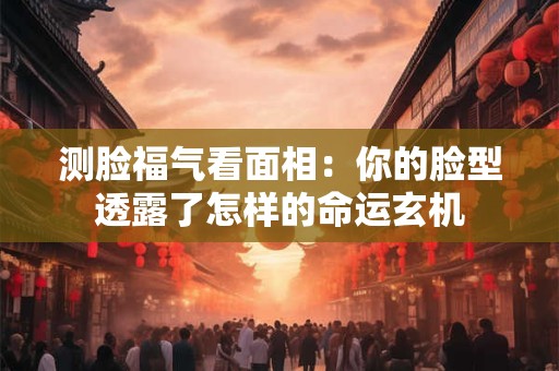 测脸福气看面相：你的脸型透露了怎样的命运玄机