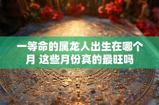 详细阅读:一等命的属龙人出生在哪个月 这些月份真的最旺吗 一等命的属龙人出生在哪个月 这些月份真的最旺吗