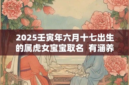 2025壬寅年六月十七出生的属虎女宝宝取名 有涵养的名字库 2025壬寅年六月十七出生的属虎女宝宝取名 有涵养的名字库