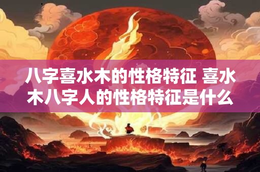 八字喜水木的性格特征 喜水木八字人的性格特征是什么