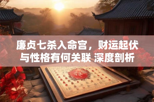 廉贞七杀入命宫，财运起伏与性格有何关联 深度剖析