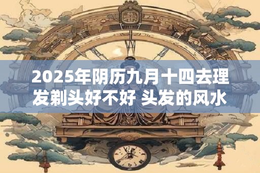 2025年阴历九月十四去理发剃头好不好 头发的风水介绍 2025年阴历九月十四去理发剃头好不好 头发的风水介绍