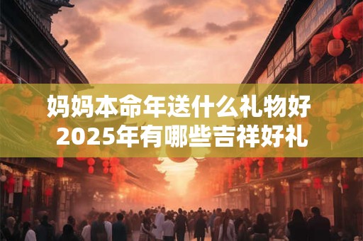 妈妈本命年送什么礼物好 2025年有哪些吉祥好礼