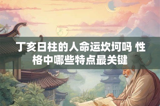 丁亥日柱的人命运坎坷吗 性格中哪些特点最关键