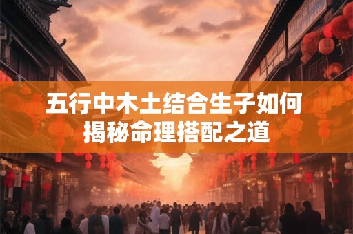 五行中木土结合生子如何 揭秘命理搭配之道