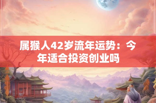 属猴人42岁流年运势：今年适合投资创业吗