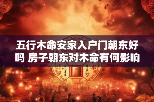 五行木命安家入户门朝东好吗 房子朝东对木命有何影响