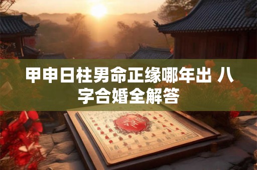 甲申日柱男命正缘哪年出 八字合婚全解答