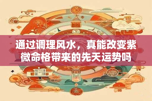 通过调理风水，真能改变紫微命格带来的先天运势吗