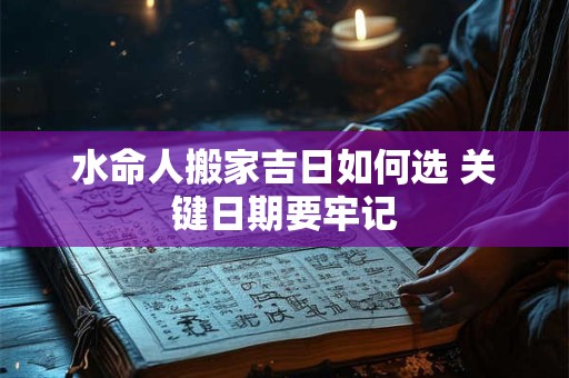 水命人搬家吉日如何选 关键日期要牢记