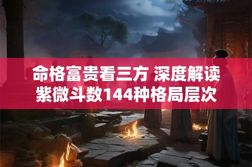 命格富贵看三方 深度解读紫微斗数144种格局层次