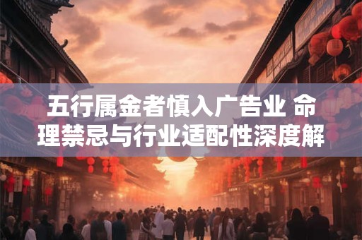 五行属金者慎入广告业 命理禁忌与行业适配性深度解析