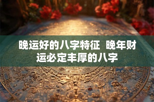 晚运好的八字特征  晚年财运必定丰厚的八字