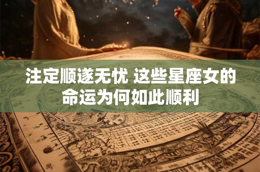 注定顺遂无忧 这些星座女的命运为何如此顺利