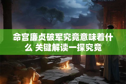 命宫廉贞破军究竟意味着什么 关键解读一探究竟