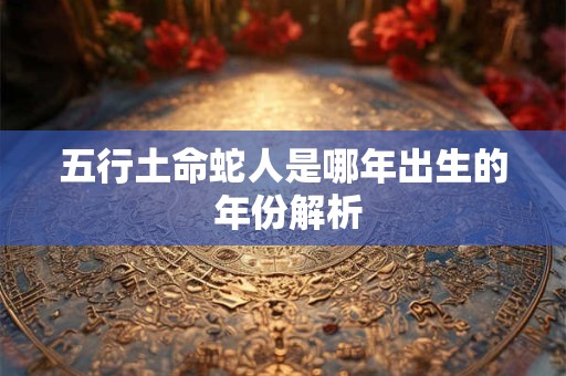 五行土命蛇人是哪年出生的 年份解析