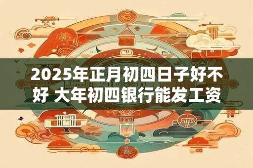2025年正月初四日子好不好 大年初四银行能发工资吗 2025年正月初四日子好不好 大年初四银行能发工资吗