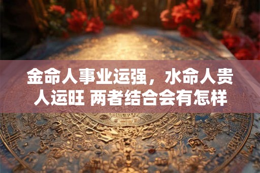 金命人事业运强，水命人贵人运旺 两者结合会有怎样的火花