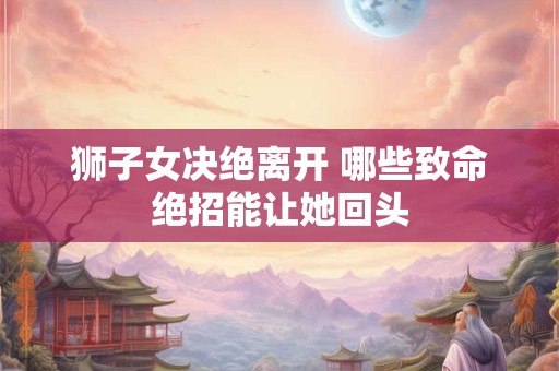 狮子女决绝离开 哪些致命绝招能让她回头 狮子女决绝离开 哪些致命绝招能让她回头