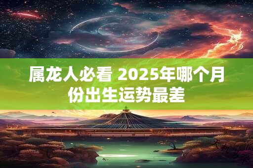 属龙人必看 2025年哪个月份出生运势最差 属龙人必看 2025年哪个月份出生运势最差