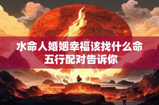 水命人婚姻幸福该找什么命 五行配对告诉你 水命人婚姻幸福该找什么命 五行配对告诉你