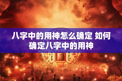 八字中的用神怎么确定 如何确定八字中的用神