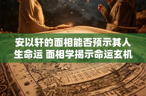 安以轩的面相能否预示其人生命运 面相学揭示命运玄机